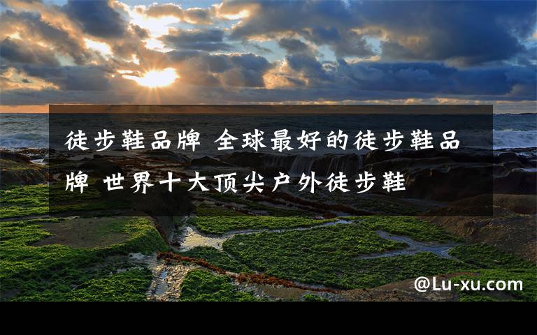徒步鞋品牌 全球最好的徒步鞋品牌 世界十大顶尖户外徒步鞋文章配图
