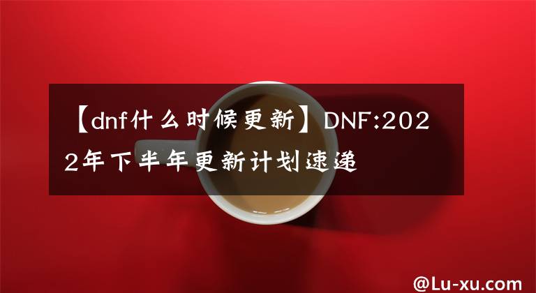 【dnf什么时候更新】DNF:2022年下半年更新计划速递