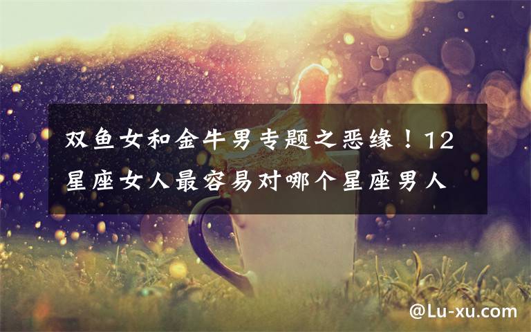 双鱼女和金牛男专题之恶缘12星座女人最容易对哪个星座男人失望是无缘