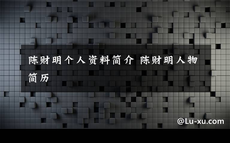 陈财明个人资料简介陈财明人物简历