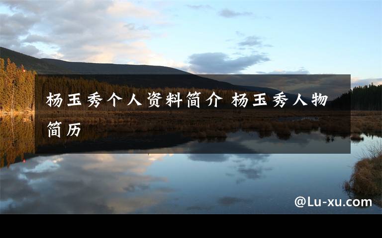 杨玉秀个人资料简介杨玉秀人物简历