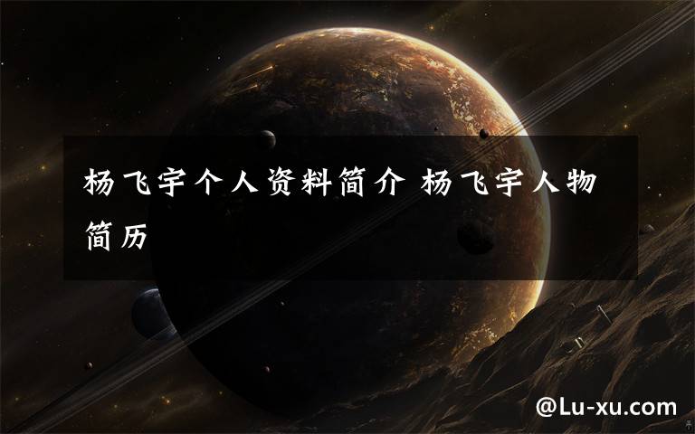 杨飞宇个人资料简介杨飞宇人物简历