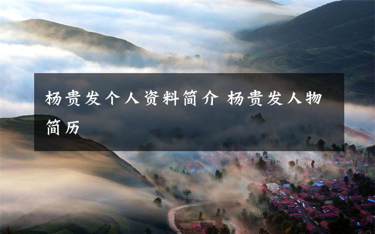 杨贵发个人资料简介杨贵发人物简历
