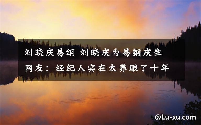 刘晓庆易纲 刘晓庆为易钢庆生 网友:经纪人实在太养眼了十年共事不容易