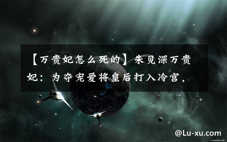 【万贵妃怎么死的】朱见深万贵妃:为夺宠爱将皇后打入冷宫,这个皇帝不爱江山爱大妈文章配图 【万贵妃怎么死的】朱见深万贵妃:为夺宠爱将皇后打入冷宫,这个皇帝不爱江山爱大妈文章配图