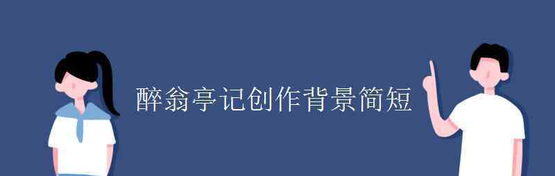 语文知识：醉翁亭记创作背景简短 目前是什么情况？