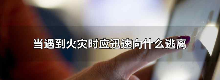 当遇到火灾时应迅速向什么逃离