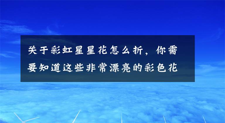 关于彩虹星星花怎么折，你需要知道这些非常漂亮的彩色花朵折纸，简单几步就做好，儿童益智手工折纸教程