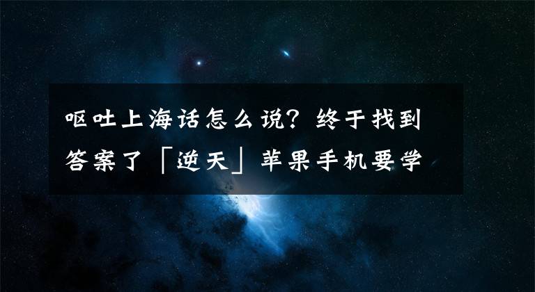呕吐上海话怎么说？终于找到答案了「逆天」苹果手机要学说上海话了？奉贤这些方言免费送你