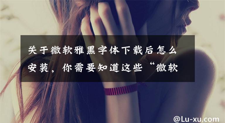 关于微软雅黑字体下载后怎么安装，你需要知道这些“微软雅黑”不免费？字库侵权引争议