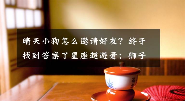 晴天小狗怎么邀请好友？终于找到答案了星座超游爱：狮子饲养宠物，处女环游世界~