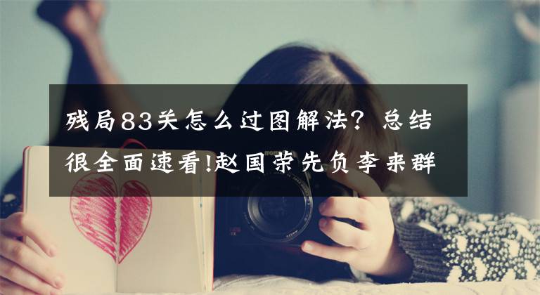 残局83关怎么过图解法？总结很全面速看!赵国荣先负李来群，李来群残棋妙招致胜