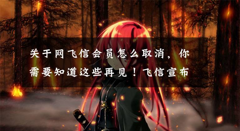 关于网飞信会员怎么取消，你需要知道这些再见！飞信宣布将于6月底下线