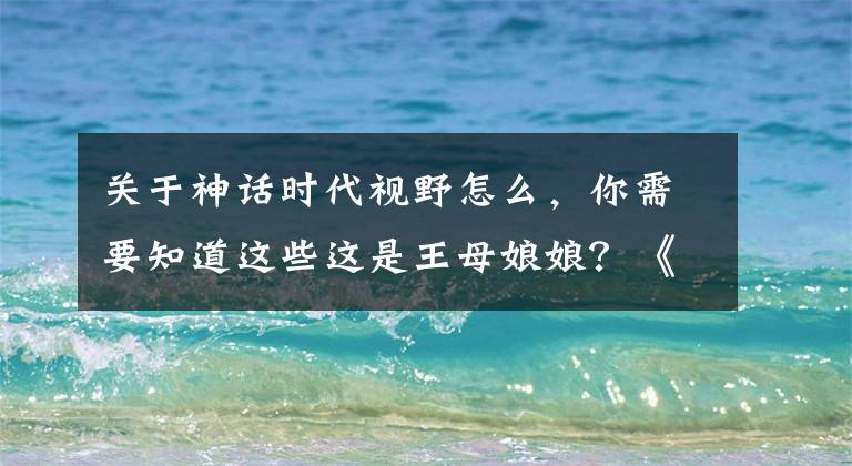 关于神话时代视野怎么，你需要知道这些这是王母娘娘？《神话时代》即将迎来中国神话扩展包