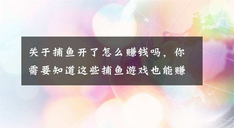 关于捕鱼开了怎么赚钱吗，你需要知道这些捕鱼游戏也能赚钱吗？