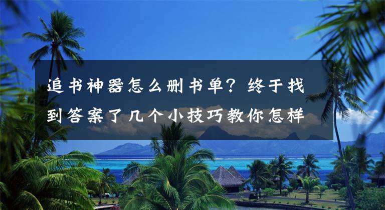 追书神器怎么删书单？终于找到答案了几个小技巧教你怎样快速、高效的解决书荒，一般人我不告诉他！