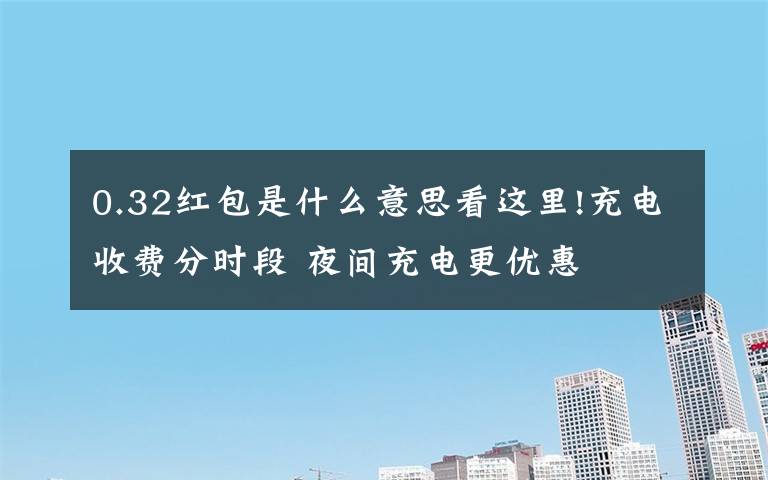 0.32红包是什么意思看这里!充电收费分时段 夜间充电更优惠