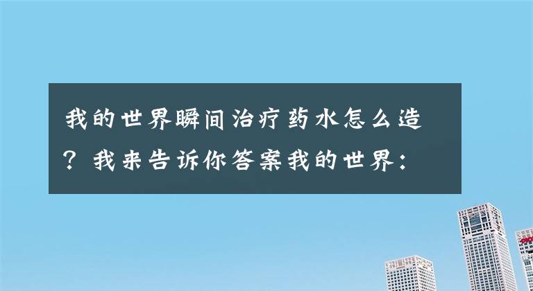 我的世界瞬间治疗药水怎么造？我来告诉你答案我的世界：学会这5种药水的配方，再也不用怕深夜怪物来敲门！