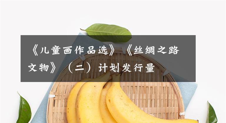 《儿童画作品选》《丝绸之路文物》（二）计划发行量