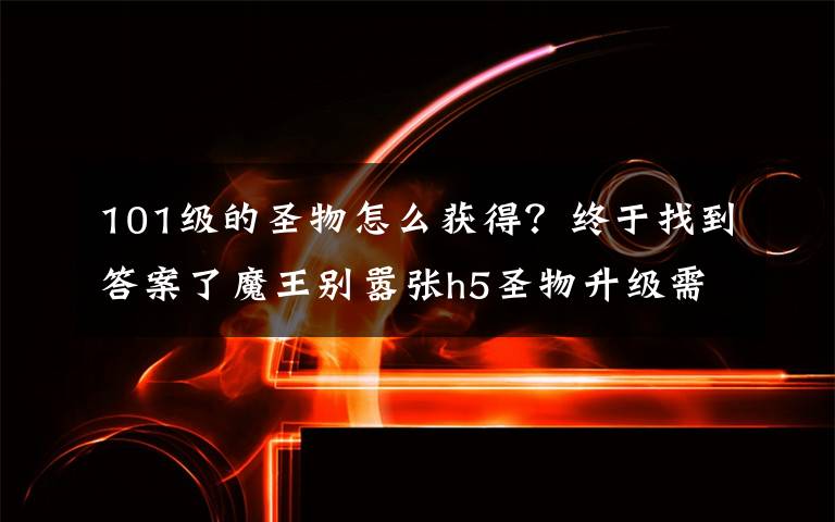 101级的圣物怎么获得？终于找到答案了魔王别嚣张h5圣物升级需要多少魂石