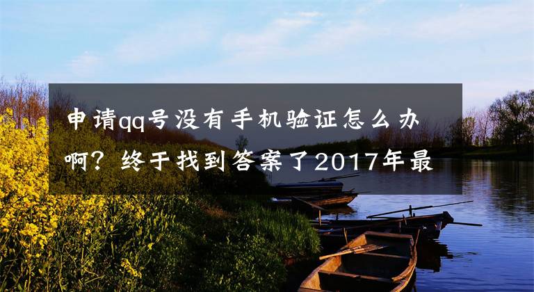 申请qq号没有手机验证怎么办啊？终于找到答案了2017年最新的注册9位数qq号码的小技巧
