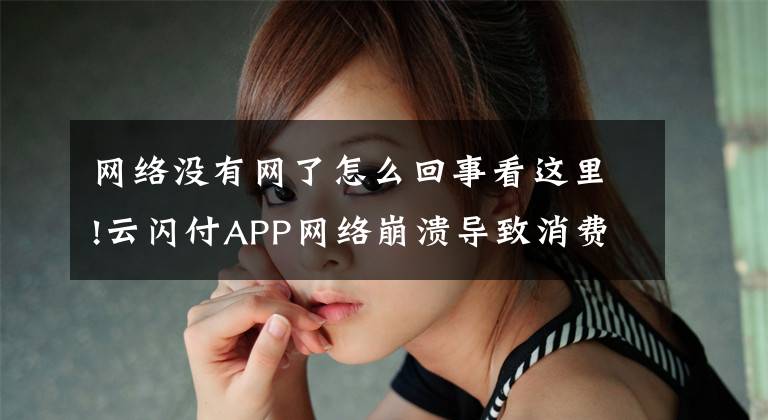 网络没有网了怎么回事看这里!云闪付APP网络崩溃导致消费者无法参与活动，却没有任何补偿措施 ……