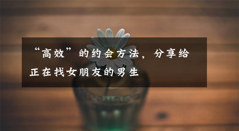 “高效”的约会方法，分享给正在找女朋友的男生