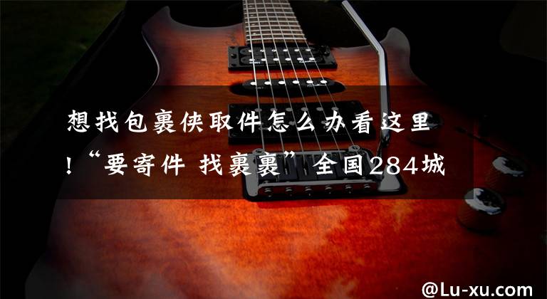 想找包裹侠取件怎么办看这里!“要寄件 找裹裹”全国284城实现2小时上门取件，无感退货成标配