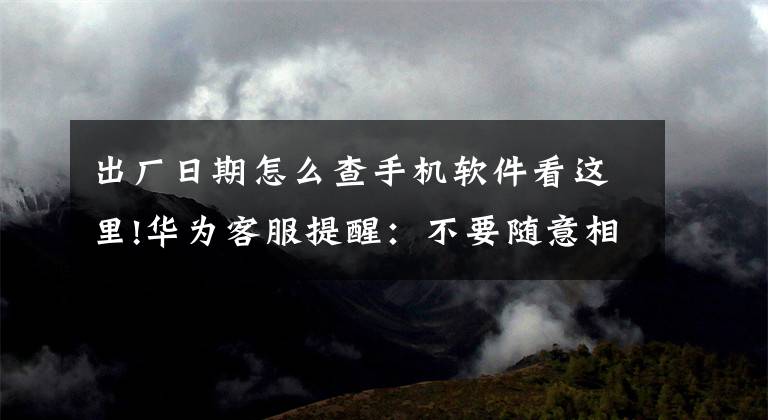 出厂日期怎么查手机软件看这里!华为客服提醒：不要随意相信网上验机攻略