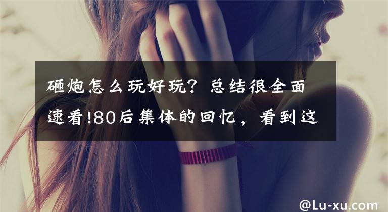 砸炮怎么玩好玩？总结很全面速看!80后集体的回忆，看到这些小时候的玩具，想起了我的小伙伴
