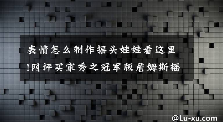 表情怎么制作摇头娃娃看这里!网评买家秀之冠军版詹姆斯摇头娃娃：发际线还是做的很逼真的