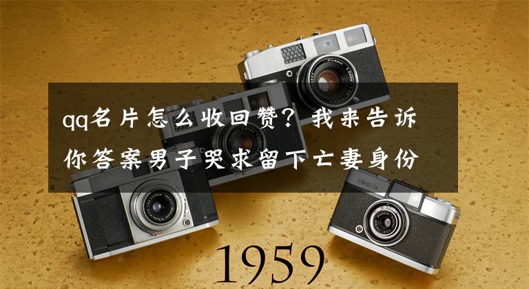 qq名片怎么收回赞？我来告诉你答案男子哭求留下亡妻身份证看哭全网 警方回复：身份证处理后可以留下