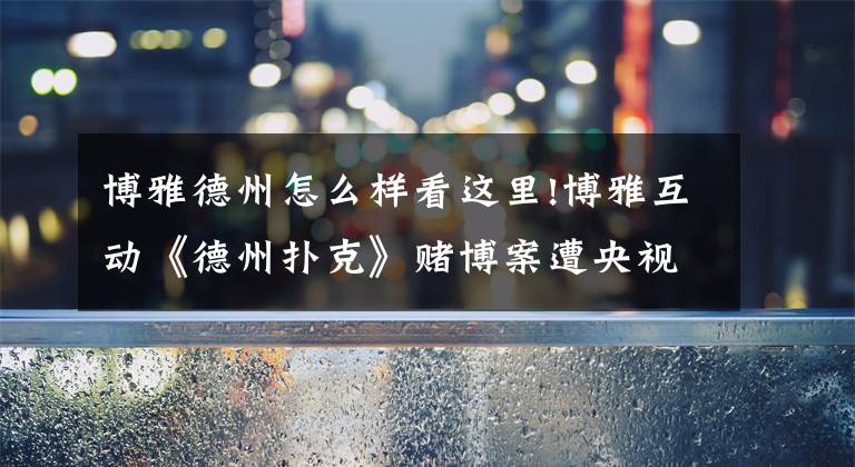 博雅德州怎么样看这里!博雅互动《德州扑克》赌博案遭央视曝光：公司内部人员主导 涉嫌金额超亿元