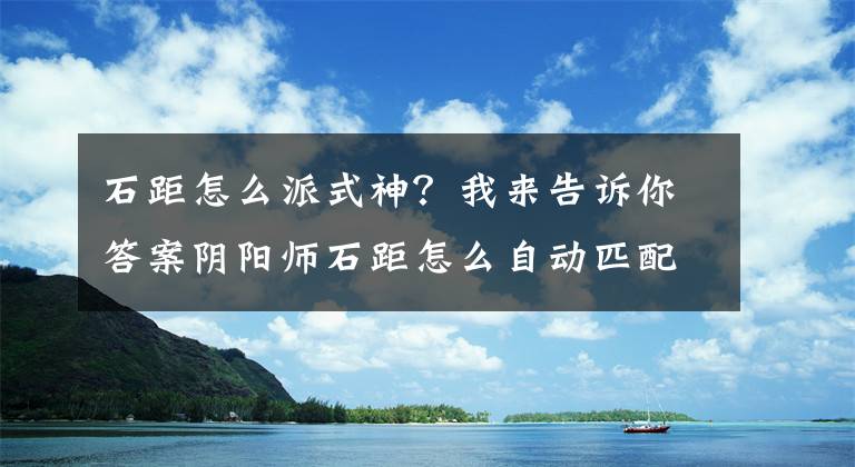 石距怎么派式神？我来告诉你答案阴阳师石距怎么自动匹配？石距自动匹配玩法详解