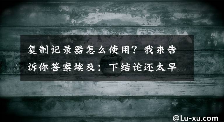 复制记录器怎么使用？我来告诉你答案埃及：下结论还太早