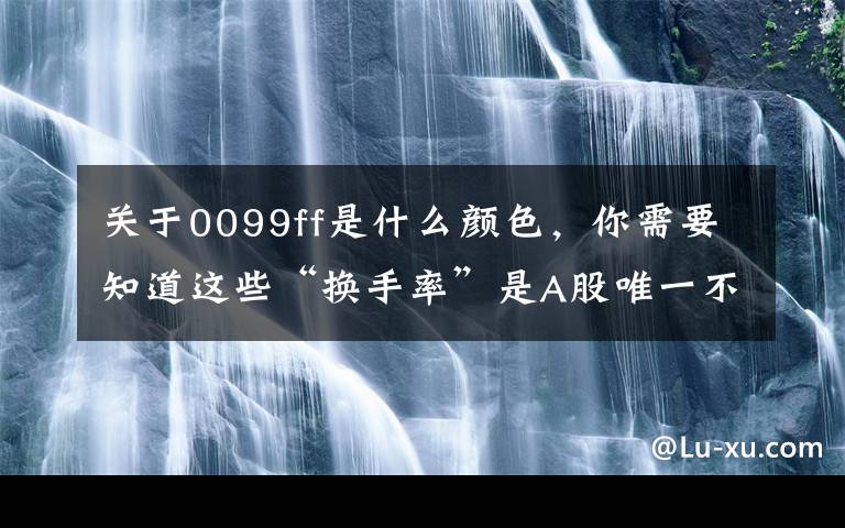 关于0099ff是什么颜色，你需要知道这些“换手率”是A股唯一不骗人的指标，一旦出现这8种特征，说明主力已经建仓完成，全仓买进，大涨在即
