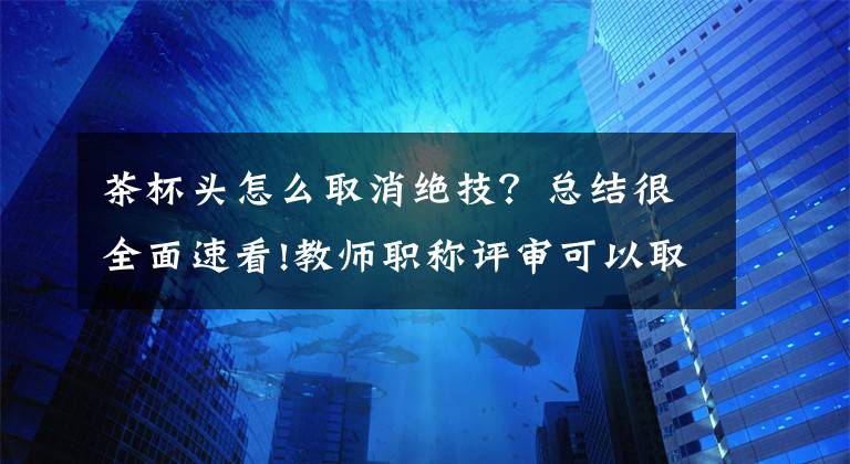 茶杯头怎么取消绝技？总结很全面速看!教师职称评审可以取消吗？