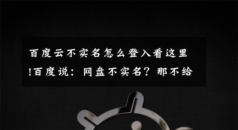 百度云不实名怎么登入看这里!百度说：网盘不实名？那不给你用