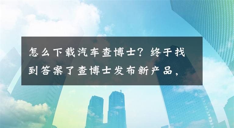 怎么下载汽车查博士？终于找到答案了查博士发布新产品，赋能二手车市场新能量