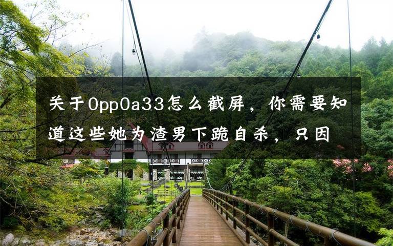 关于0pp0a33怎么截屏，你需要知道这些她为渣男下跪自杀，只因这种可怕的洗脑术？是女人都应该看看