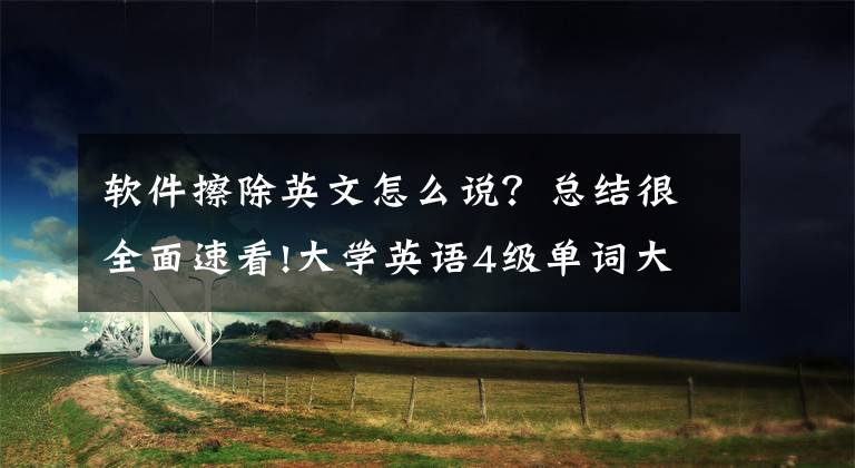 软件擦除英文怎么说？总结很全面速看!大学英语4级单词大全之六（低频词三）