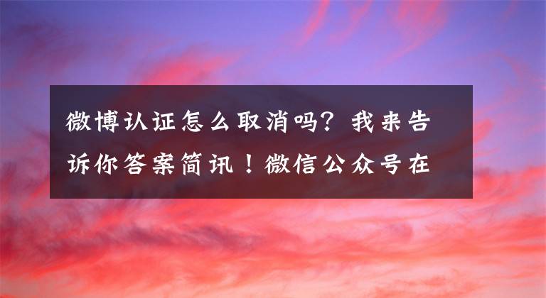 微博认证怎么取消吗？我来告诉你答案简讯！微信公众号在逐步取消微博认证！