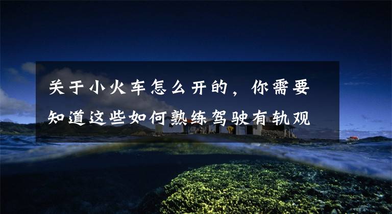 关于小火车怎么开的，你需要知道这些如何熟练驾驶有轨观光小火车