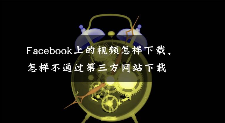Facebook上的视频怎样下载，怎样不通过第三方网站下载