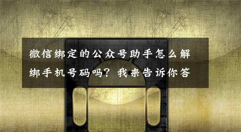 微信绑定的公众号助手怎么解绑手机号码吗？我来告诉你答案中国信通院手机号“一键解绑”功能暂时下线