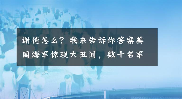 谢德怎么？我来告诉你答案美国海军惊现大丑闻，数十名军官沉迷贿赂和性派对