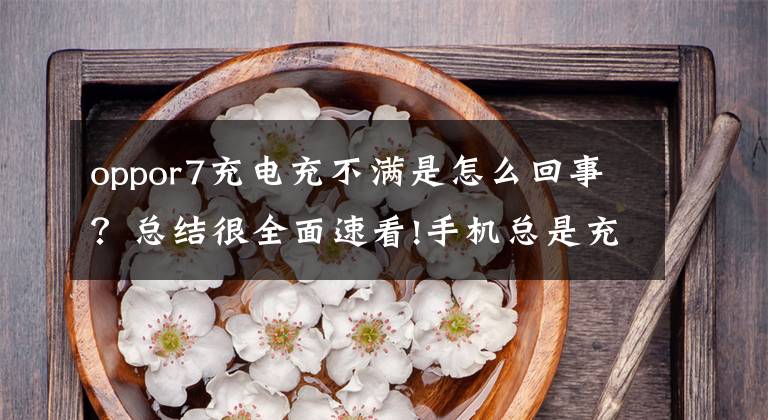 oppor7充电充不满是怎么回事？总结很全面速看!手机总是充不满电？四个操作教你解决这个问题