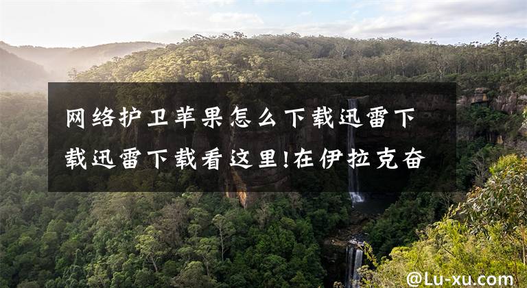 网络护卫苹果怎么下载迅雷下载迅雷下载看这里!在伊拉克奋战四百天的副司令员，上央视讲述险境救人质经历