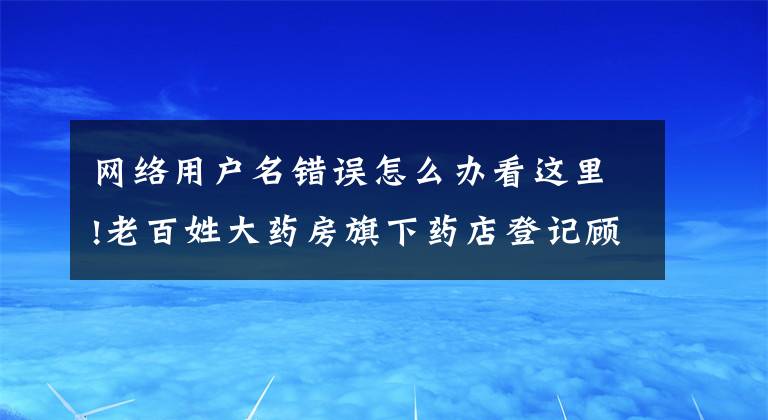 网络用户名错误怎么办看这里!老百姓大药房旗下药店登记顾客会员名为“畜生”？回应称“原有会员信息错误导致”