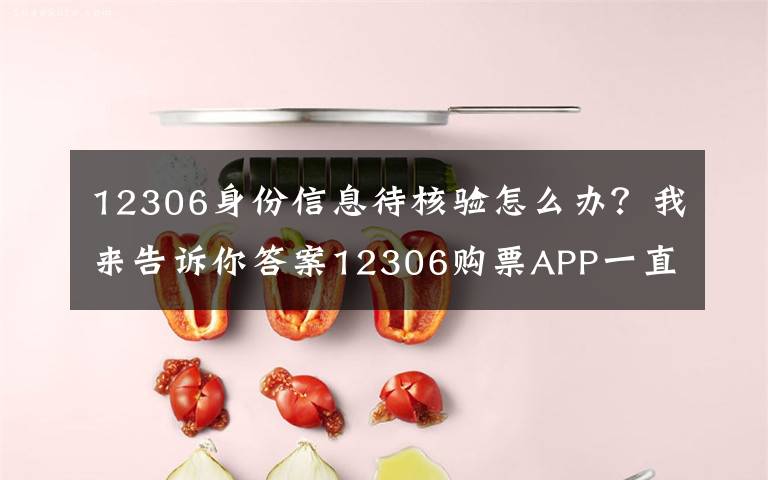 12306身份信息待核验怎么办？我来告诉你答案12306购票APP一直显示待核验问题解决方法